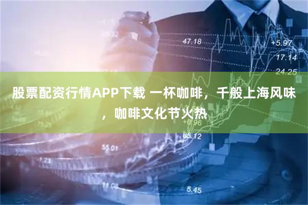 股票配资行情APP下载 一杯咖啡,千般上海风味,咖啡文化节火热