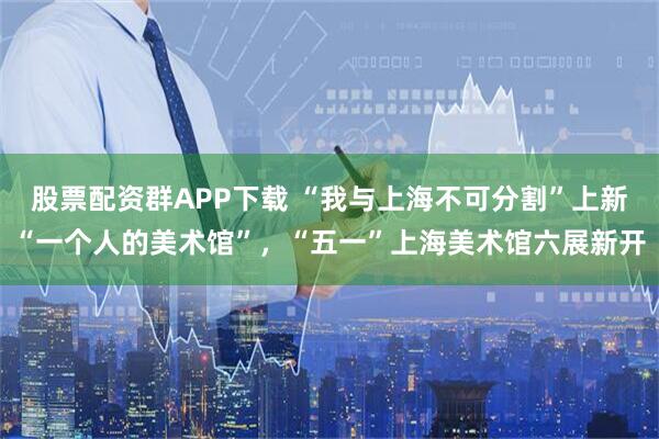 股票配资群APP下载 “我与上海不可分割”上新“一个人的美术馆”，“五一”上海美术馆六展新开