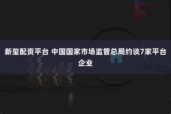 新玺配资平台 中国国家市场监管总局约谈7家平台企业