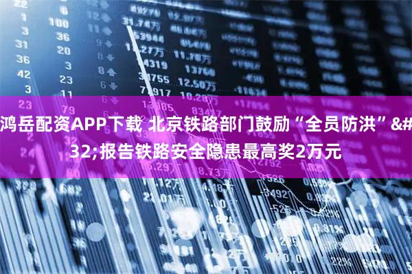 鸿岳配资APP下载 北京铁路部门鼓励“全员防洪” 报告铁路安全隐患最高奖2万元